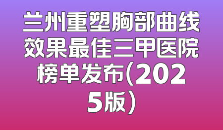 兰州重塑胸部曲线效果最佳三甲医院榜单发布（2025版）