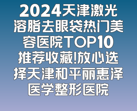 2024天津激光溶脂去眼袋热门美容医院TOP10推荐收藏！放心选择天津和平丽惠泽医学整形医院