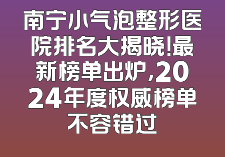 南宁小气泡整形医院排名大揭晓！最新榜单出炉，2024年度权威榜单不容错过