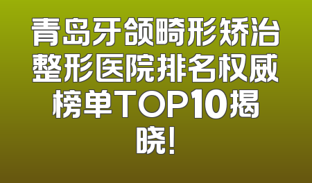 青岛牙颌畸形矫治整形医院排名权威榜单TOP10揭晓！