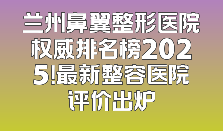 兰州鼻翼整形医院权威排名榜2025！最新整容医院评价出炉