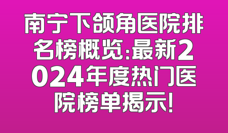 南宁下颌角医院排名榜概览：最新2024年度热门医院榜单揭示！
