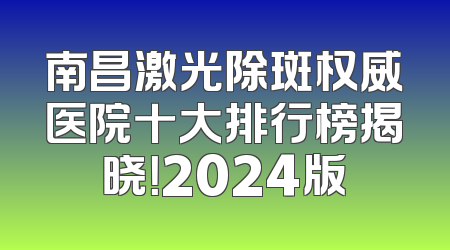 南昌激光除斑权威医院十大排行榜揭晓！2024版