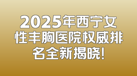 2025年西宁女性丰胸医院权威排名全新揭晓！