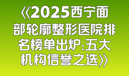 《2025西宁面部轮廓整形医院排名榜单出炉：五大机构信誉之选》