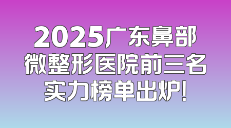 2025广东鼻部微整形医院前三名实力榜单出炉！