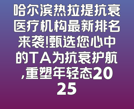 哈尔滨热拉提抗衰医疗机构最新排名来袭！甄选您心中的TA为抗衰护航，重塑年轻态2025