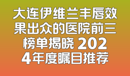大连伊维兰丰唇效果出众的医院前三榜单揭晓 2024年度瞩目推荐