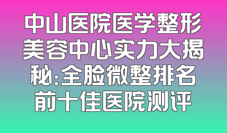 中山医院医学整形美容中心实力大揭秘：全脸微整排名前十佳医院测评