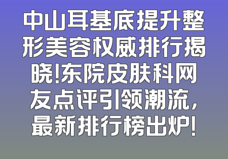 中山耳基底提升整形美容权威排行揭晓！东院皮肤科网友点评引领潮流，最新排行榜出炉！
