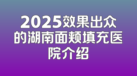 2025效果出众的湖南面颊填充医院介绍