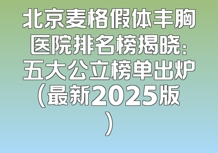 北京麦格假体丰胸医院排名榜揭晓：五大公立榜单出炉（最新2025版）