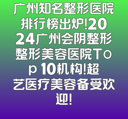 广州知名整形医院排行榜出炉！2024广州会阴整形整形美容医院Top 10机构！超艺医疗美容备受欢迎！