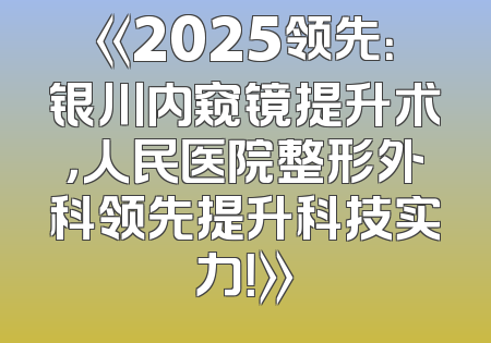 《2025领先：银川内窥镜提升术，人民医院整形外科领先提升科技实力！》