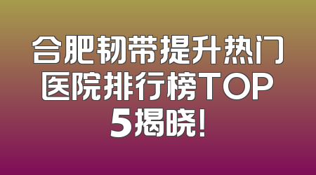 合肥韧带提升热门医院排行榜TOP5揭晓！