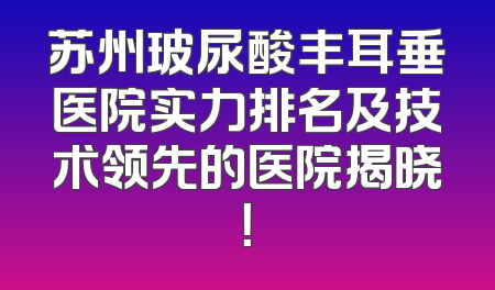 苏州玻尿酸丰耳垂医院实力排名及技术领先的医院揭晓！