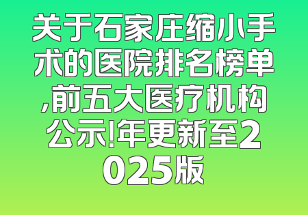 关于石家庄缩小手术的医院排名榜单，前五大医疗机构公示！年更新至2025版