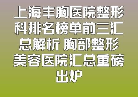 上海丰胸医院整形科排名榜单前三汇总解析 胸部整形美容医院汇总重磅出炉