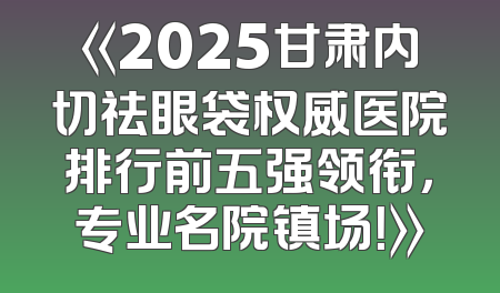 《2025甘肃内切祛眼袋权威医院排行前五强领衔，专业名院镇场！》