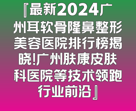 『最新2024广州耳软骨隆鼻整形美容医院排行榜揭晓！广州肤康皮肤科医院等技术领跑行业前沿』