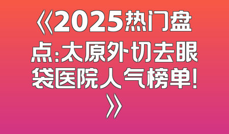 《2025热门盘点：太原外切去眼袋医院人气榜单！》