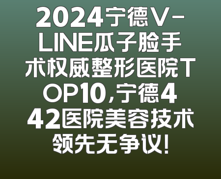 2024宁德V-LINE瓜子脸手术权威整形医院TOP10，宁德442医院美容技术领先无争议！