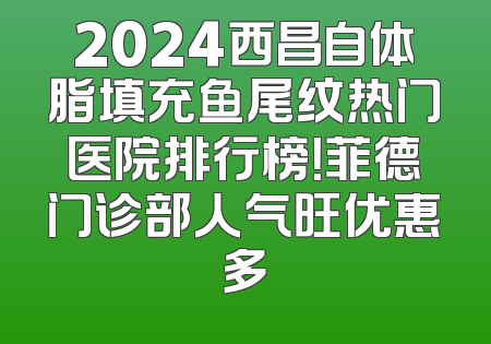 2024西昌自体脂填充鱼尾纹热门医院排行榜！菲德门诊部人气旺优惠多