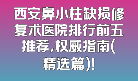 西安鼻小柱缺损修复术医院排行前五推荐，权威指南（精选篇）！