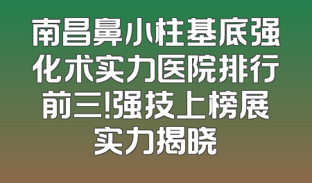 南昌鼻小柱基底强化术实力医院排行前三！强技上榜展实力揭晓