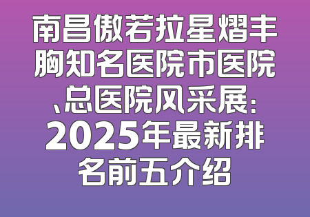 南昌傲若拉星熠丰胸知名医院市医院、总医院风采展：2025年最新排名前五介绍