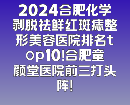 2024合肥化学剥脱祛鲜红斑痣整形美容医院排名top10！合肥童颜堂医院前三打头阵！