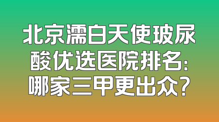 北京濡白天使玻尿酸优选医院排名：哪家三甲更出众？