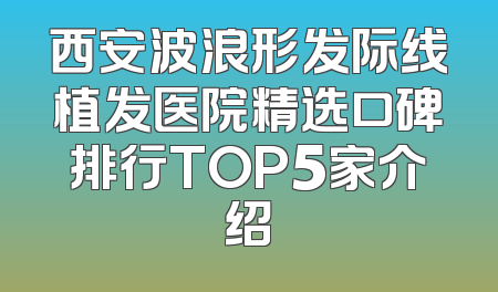西安波浪形发际线植发医院精选口碑排行TOP5家介绍