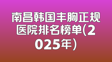 南昌韩国丰胸正规医院排名榜单（2025年）
