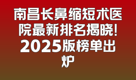 南昌长鼻缩短术医院最新排名揭晓！2025版榜单出炉