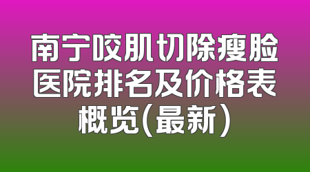 南宁咬肌切除瘦脸医院排名及价格表概览（最新）