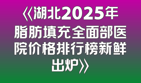 《湖北2025年脂肪填充全面部医院价格排行榜新鲜出炉》