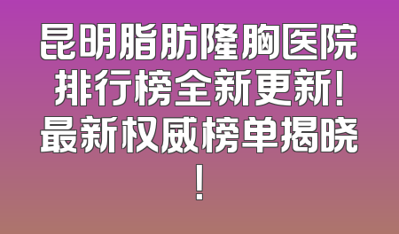昆明脂肪隆胸医院排行榜全新更新！最新权威榜单揭晓！