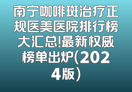 南宁咖啡斑治疗正规医美医院排行榜大汇总！最新权威榜单出炉（2024版）