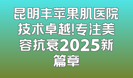 昆明丰苹果肌医院技术卓越！专注美容抗衰2025新篇章
