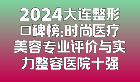 2024大连整形口碑榜：时尚医疗美容专业评价与实力整容医院十强