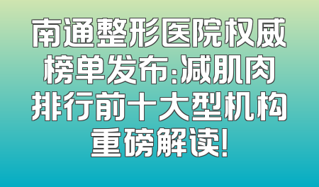 南通整形医院权威榜单发布：减肌肉排行前十大型机构重磅解读！