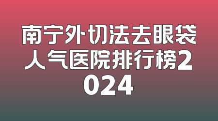 南宁外切法去眼袋人气医院排行榜2024