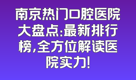 南京热门口腔医院大盘点：最新排行榜，全方位解读医院实力！