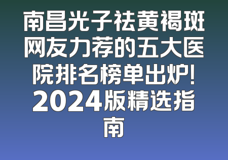 南昌光子祛黄褐斑网友力荐的五大医院排名榜单出炉！2024版精选指南