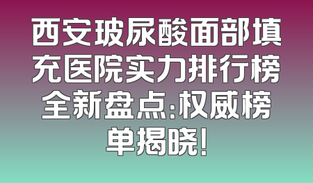 西安玻尿酸面部填充医院实力排行榜全新盘点：权威榜单揭晓！