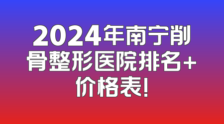 2024年南宁削骨整形医院排名+价格表!