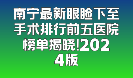 南宁最新眼睑下至手术排行前五医院榜单揭晓！2024版