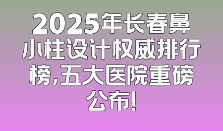 2025年长春鼻小柱设计权威排行榜，五大医院重磅公布！