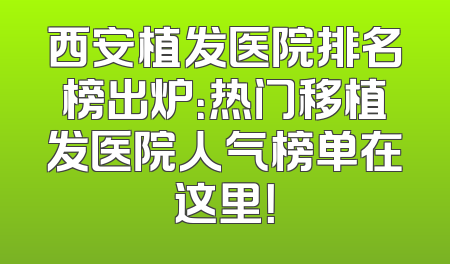 西安植发医院排名榜出炉：热门移植发医院人气榜单在这里！